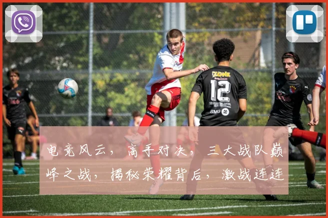 电竞风云，高手对决，三大战队巅峰之战，揭秘荣耀背后，激战连连，热血沸腾